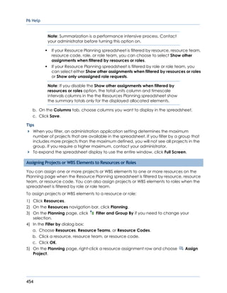 P6 Help
454
Note: Summarization is a performance intensive process. Contact
your administrator before turning this option on.
If your Resource Planning spreadsheet is filtered by resource, resource team,
resource code, role, or role team, you can choose to select Show other
assignments when filtered by resources or roles.
If your Resource Planning spreadsheet is filtered by role or role team, you
can select either Show other assignments when filtered by resources or roles
or Show only unassigned role requests.
Note: If you disable the Show other assignments when filtered by
resources or roles option, the total units column and timescale
intervals columns in the the Resources Planning spreadsheet show
the summary totals only for the displayed allocated elements.
b. On the Columns tab, choose columns you want to display in the spreadsheet.
c. Click Save.
Tips
When you filter, an administration application setting determines the maximum
number of projects that are available in the spreadsheet. If you filter by a group that
includes more projects than the maximum defined, you will not see all projects in the
group. If you require a higher maximum, contact your administrator.
To expand the spreadsheet display to use the entire window, click Full Screen.
Assigning Projects or WBS Elements to Resources or Roles
You can assign one or more projects or WBS elements to one or more resources on the
Planning page when the Resource Planning spreadsheet is filtered by resource, resource
team, or resource code. You can also assign projects or WBS elements to roles when the
spreadsheet is filtered by role or role team.
To assign projects or WBS elements to a resource or role:
1) Click Resources.
2) On the Resources navigation bar, click Planning.
3) On the Planning page, click Filter and Group By if you need to change your
selection.
4) In the Filter by dialog box:
a. Choose Resources, Resource Teams, or Resource Codes.
b. Click a resource, resource team, or resource code.
c. Click OK.
5) On the Planning page, right-click a resource assignment row and choose Assign
Project.
 