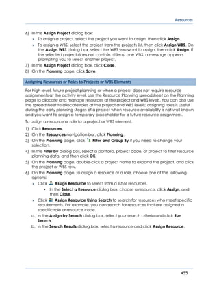 Resources
455
6) In the Assign Project dialog box:
 To assign a project, select the project you want to assign, then click Assign.
 To assign a WBS, select the project from the projects list, then click Assign WBS. On
the Assign WBS dialog box, select the WBS you want to assign, then click Assign. If
the selected project does not contain at least one WBS, a message appears
prompting you to select another project.
7) In the Assign Project dialog box, click Close.
8) On the Planning page, click Save.
Assigning Resources or Roles to Projects or WBS Elements
For high-level, future project planning or when a project does not require resource
assignments at the activity level, use the Resource Planning spreadsheet on the Planning
page to allocate and manage resources at the project and WBS levels. You can also use
the spreadsheet to allocate roles at the project and WBS levels; assigning roles is useful
during the early planning stages of a project when resource availability is not well known
and you want to assign a temporary placeholder for a future resource assignment.
To assign a resource or role to a project or WBS element:
1) Click Resources.
2) On the Resources navigation bar, click Planning.
3) On the Planning page, click Filter and Group By if you need to change your
selection.
4) In the Filter by dialog box, select a portfolio, project code, or project to filter resource
planning data, and then click OK.
5) On the Planning page, double-click a project name to expand the project, and click
the project or WBS row.
6) On the Planning page, to assign a resource or a role, choose one of the following
options:
 Click Assign Resource to select from a list of resources.
In the Select a Resource dialog box, choose a resource, click Assign, and
then Close.
 Click Assign Resource Using Search to search for resources who meet specific
requirements. For example, you can search for resources that are assigned a
specific role or resource code.
a. In the Assign by Search dialog box, select your search criteria and click Run
Search.
b. In the Search Results dialog box, select a resource and click Assign Resource.
 