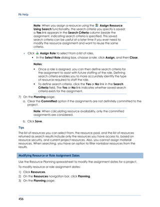 P6 Help
456
Note: When you assign a resource using the Assign Resource
Using Search functionality, the search criteria you specify is saved;
a Yes link appears in the Search Criteria column beside the
assignment, indicating search criteria is specified. This saved
search criteria can be useful at a later time if you ever need to
modify the resource assignment and want to reuse the same
criteria.
 Click Assign Role to select from a list of roles.
In the Select Role dialog box, choose a role, click Assign, and then Close.
Notes:
 Once a role is assigned, you can then define search criteria for
the assignment to assist with future staffing of the role. Defining
search criteria enables you to more accurately identify the type
of resource required to staff the role.
 To define search criteria, click the Yes or No link in the Search
Criteria field. The Yes or No link indicates whether saved search
criteria exists for the assignment.
7) On the Planning page:
a. Clear the Committed option if the assignments are not definitely committed to the
project.
Note: When calculating resource availability, only the committed
assignments are considered.
b. Click Save.
Tips
The list of resources you can select from, the resource pool, and the list of resources
returned as search results include only the resources you have access to, based on
resource security, and current project resources. Also, you cannot assign material
resources. When searching, you have an option to filter nonlabor resources from the
results.
Modifying Resource or Role Assignment Dates
Use the Resource Planning spreadsheet to modify the assignment dates for a project.
To modify resource or role assignment dates:
1) Click Resources.
2) On the Resources navigation bar, click Planning.
3) On the Planning page:
 