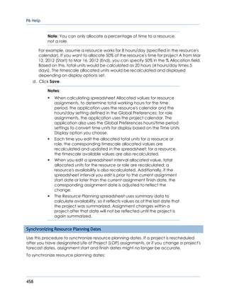 P6 Help
458
Note: You can only allocate a percentage of time to a resource,
not a role.
For example, assume a resource works for 8 hours/day (specified in the resource's
calendar). If you want to allocate 50% of the resource's time for project A from Mar
12, 2012 (Start) to Mar 16, 2012 (End), you can specify 50% in the % Allocation field.
Based on this, total units would be calculated as 20 hours (4 hours/day times 5
days). The timescale allocated units would be recalculated and displayed
depending on display options set.
d. Click Save.
Notes:
 When calculating spreadsheet Allocated values for resource
assignments, to determine total working hours for the time
period, the application uses the resource's calendar and the
hours/day setting defined in the Global Preferences; for role
assignments, the application uses the project calendar. The
application also uses the Global Preferences hours/time period
settings to convert time units for display based on the Time Units
Display option you choose.
 Each time you edit the allocated total units for a resource or
role, the corresponding timescale allocated values are
recalculated and updated in the spreadsheet; for a resource,
the timescale available values are also recalculated.
 When you edit a spreadsheet interval allocated value, total
allocated units for the resource or role are recalculated; a
resource's availability is also recalculated. Additionally, if the
spreadsheet interval you edit is prior to the current assignment
start date or later than the current assignment finish date, the
corresponding assignment date is adjusted to reflect the
change.
 The Resource Planning spreadsheet uses summary data to
calculate availability, so it reflects values as of the last date that
the project was summarized. Assignment changes within a
project after that date will not be reflected until the project is
again summarized.
Synchronizing Resource Planning Dates
Use this procedure to synchronize resource planning dates. If a project is rescheduled
after you have designated Life of Project (LOP) assignments, or if you change a project's
forecast dates, assignment start and finish dates might no longer be accurate.
To synchronize resource planning dates:
 
