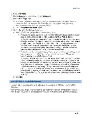 Resources
459
1) Click Resources.
2) On the Resources navigation bar, click Planning.
3) On the Planning page:
a. To ensure that assignment dates match the current project timeline, filter the
Resource Planning spreadsheet to display only the project that has been
rescheduled or that has new forecast dates.
b. Click Synchronize Resource Dates.
4) On the Synchronize Dates dialog box:
a. Select one of the following synchronization options.
If you rescheduled a project and want to match LOP assignments to current
project dates, choose Life of Project assignments to Project dates.
Whenyouchoosethisoption,iftheprojecthasascheduledfinish,allLOPassignmentdates
arerevisedtomatchtheprojectPlannedStartandScheduleFinishdatesandaredisabled
forediting.ForeachLOPresourceassignment,thetotalallocatedunitsareredistributed
acrossthetimescalebasedonthesenewdates.Spreadsheetcellsthatfalloutsidethe
life-of-projectdaterangearedisabled.Foranyresourcethathasnoavailableworktime
duringthenewprojecttimeline,totalallocatedunitsaresettozero.
If you changed a project's forecast dates and want to match all high-level
planning assignments to the new forecast dates, choose All resource
planning assignments to Forecast dates.
Whenyouchoosethisoption,theprojectstartdateismovedtotheforecaststartdateand
allresourceplanningassignmentsaremovedaccordingly.Forexample,iftheforecaststart
dateisonemonthlaterthantheoriginalprojectstartdate,allresourceplanningassignments
arepushedoutonemonth.Whenmovingthedatesofaresourceplanningassignment,if
thenewdatefallsonanon-workday,theassignmentismovedtothefirstavailablework
daythatfallsafterthenon-workday.Forexample,foraresourceworkingonastandard
five-daycalendar,ifmovinganassignmentonemonthcausestheassignmenttostartona
Saturday(non-workday),theassignmentstartdateismovedtoMonday(thenextavailable
workday).
b. Click OK.
Splitting a Resource or Role Assignment
You can split resource or role units allocated to a project or WBS between multiple
resources.
For example, you might initially assign all development work on a WBS to one resource,
then decide you want to assign another resource to the WBS and split the units 50:50.
 