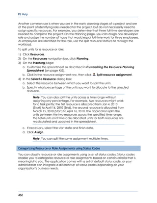P6 Help
460
Another common use is when you are in the early planning stages of a project and are
at the point of identifying roles needed for the project, but do not necessarily need to
assign specific resources. For example, you determine that three full-time developers are
needed to complete this project. On the Planning page, you can assign one developer
role and assign the number of hours that would equal full-time work for three employees.
As employees are identified for the role, use the split resource feature to reassign the
workload.
To split units for a resource or role:
1) Click Resources.
2) On the Resources navigation bar, click Planning.
3) On the Planning page:
a. Customize the spreadsheet as described in Customizing the Resource Planning
Spreadsheet (on page 453).
b. Click in the resource assignment row, then click Split resource assignment.
4) In the Select a Resource dialog box:
a. Select the resource between which you want to split the units.
b. Specify what percentage of the units you want to allocate to the selected
resource.
Note: You can also split the units across a time range without
assigning any percentage. For example, two resources might work
for a task jointly: the first resource is allocated from Jan 4, 2010
(Start) to April 16, 2010 (End), the second resource is allocated from
March 15, 2010 (Start) to April 16, 2010. The application splits the
units between the two resources across the specified time range;
the total units and timescale allocated units for both resources are
recalculated and updated in the spreadsheet.
c. If necessary, select the start date and finish date.
d. Click Assign.
Note: You can split the same assignment multiple times.
Categorizing Resource or Role Assignments using Status Codes
You can classify resource or role assignments using a set of status codes. Status codes
enable you to categorize resource or role assignments based on certain criteria that is
meaningful to you. The application comes with a set of default status code, or your
administrator can integrate a different set of status codes depending on your
organization's business needs.
 