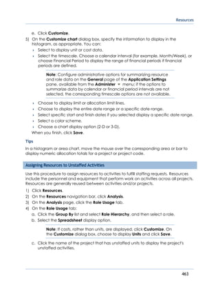 Resources
463
e. Click Customize.
5) On the Customize chart dialog box, specify the information to display in the
histogram, as appropriate. You can:
 Select to display unit or cost data.
 Select the timescale. Choose a calendar interval (for example, Month/Week), or
choose Financial Period to display the range of financial periods if financial
periods are defined.
Note: Configure administrative options for summarizing resource
and role data on the General page of the Application Settings
pane, available from the Administer menu; if the options to
summarize data by calendar or financial period intervals are not
selected, the corresponding timescale options are not available.
 Choose to display limit or allocation limit lines.
 Choose to display the entire date range or a specific date range.
 Select specific start and finish dates if you selected display a specific date range.
 Select a color scheme.
 Choose a chart display option (2-D or 3-D).
When you finish, click Save.
Tips
In a histogram or area chart, move the mouse over the corresponding area or bar to
display numeric allocation totals for a project or project code.
Assigning Resources to Unstaffed Activities
Use this procedure to assign resources to activities to fulfill staffing requests. Resources
include the personnel and equipment that perform work on activities across all projects.
Resources are generally reused between activities and/or projects.
1) Click Resources.
2) On the Resources navigation bar, click Analysis.
3) On the Analysis page, click the Role Usage tab.
4) On the Role Usage tab:
a. Click the Group By list and select Role Hierarchy, and then select a role.
b. Select the Spreadsheet display option.
Note: If costs, rather than units, are displayed, click Customize. On
the Customize dialog box, choose to display Units and click Save.
c. Click the name of the project that has unstaffed units to display the project's
unstaffed activities.
 