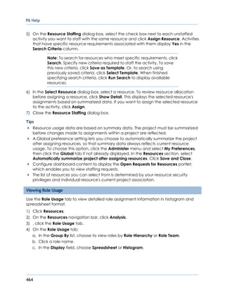 P6 Help
464
5) On the Resource Staffing dialog box, select the check box next to each unstaffed
activity you want to staff with the same resource and click Assign Resource. Activities
that have specific resource requirements associated with them display Yes in the
Search Criteria column.
Note: To search for resources who meet specific requirements, click
Search. Specify new criteria required to staff the activity. To save
this new criteria, click Save as Template. Or, to search using
previously saved criteria, click Select Template. When finished
specifying search criteria, click Run Search to display available
resources.
6) In the Select Resource dialog box, select a resource. To review resource allocation
before assigning a resource, click Show Detail. This displays the selected resource's
assignments based on summarized data. If you want to assign the selected resource
to the activity, click Assign.
7) Close the Resource Staffing dialog box.
Tips
Resource usage data are based on summary data. The project must be summarized
before changes made to assignments within a project are reflected.
A Global preference setting lets you choose to automatically summarize the project
after assigning resources, so that summary data always reflects current resource
usage. To choose this option, click the Administer menu and select My Preferences,
then click the Global tab if not already displayed. In the Resources section, select
Automatically summarize project after assigning resources. Click Save and Close.
Configure dashboard content to display the Open Requests for Resources portlet,
which enables you to view staffing requests.
The list of resources you can select from is determined by your resource security
privileges and individual resource's current project association.
Viewing Role Usage
Use the Role Usage tab to view detailed role assignment information in histogram and
spreadsheet format.
1) Click Resources.
2) On the Resources navigation bar, click Analysis.
3) , click the Role Usage tab.
4) On the Role Usage tab:
a. In the Group By list, choose to view roles by Role Hierarchy or Role Team.
b. Click a role name.
c. In the Display field, choose Spreadsheet or Histogram.
 