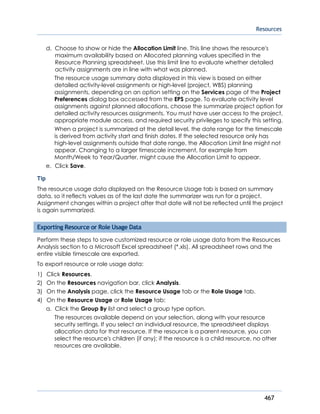 Resources
467
d. Choose to show or hide the Allocation Limit line. This line shows the resource's
maximum availability based on Allocated planning values specified in the
Resource Planning spreadsheet. Use this limit line to evaluate whether detailed
activity assignments are in line with what was planned.
The resource usage summary data displayed in this view is based on either
detailed activity-level assignments or high-level (project, WBS) planning
assignments, depending on an option setting on the Services page of the Project
Preferences dialog box accessed from the EPS page. To evaluate activity level
assignments against planned allocations, choose the summarize project option for
detailed activity resources assignments. You must have user access to the project,
appropriate module access, and required security privileges to specify this setting.
When a project is summarized at the detail level, the date range for the timescale
is derived from activity start and finish dates. If the selected resource only has
high-level assignments outside that date range, the Allocation Limit line might not
appear. Changing to a larger timescale increment, for example from
Month/Week to Year/Quarter, might cause the Allocation Limit to appear.
e. Click Save.
Tip
The resource usage data displayed on the Resource Usage tab is based on summary
data, so it reflects values as of the last date the summarizer was run for a project.
Assignment changes within a project after that date will not be reflected until the project
is again summarized.
Exporting Resource or Role Usage Data
Perform these steps to save customized resource or role usage data from the Resources
Analysis section to a Microsoft Excel spreadsheet (*.xls). All spreadsheet rows and the
entire visible timescale are exported.
To export resource or role usage data:
1) Click Resources.
2) On the Resources navigation bar, click Analysis.
3) On the Analysis page, click the Resource Usage tab or the Role Usage tab.
4) On the Resource Usage or Role Usage tab:
a. Click the Group By list and select a group type option.
The resources available depend on your selection, along with your resource
security settings. If you select an individual resource, the spreadsheet displays
allocation data for that resource. If the resource is a parent resource, you can
select the resource's children (if any); if the resource is a child resource, no other
resources are available.
 