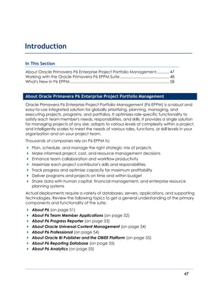 47
In This Section
About Oracle Primavera P6 Enterprise Project Portfolio Management............47
Working with the Oracle Primavera P6 EPPM Suite..............................................48
What's New in P6 EPPM ............................................................................................58
About Oracle Primavera P6 Enterprise Project Portfolio Management
Oracle Primavera P6 Enterprise Project Portfolio Management (P6 EPPM) is a robust and
easy-to-use integrated solution for globally prioritizing, planning, managing, and
executing projects, programs, and portfolios. It optimizes role-specific functionality to
satisfy each team member's needs, responsibilities, and skills. It provides a single solution
for managing projects of any size, adapts to various levels of complexity within a project,
and intelligently scales to meet the needs of various roles, functions, or skill levels in your
organization and on your project team.
Thousands of companies rely on P6 EPPM to:
Plan, schedule, and manage the right strategic mix of projects
Make informed project, cost, and resource management decisions
Enhance team collaboration and workflow productivity
Maximize each project contributor's skills and responsibilities
Track progress and optimize capacity for maximum profitability
Deliver programs and projects on time and within budget
Share data with human capital, financial management, and enterprise resource
planning systems
Actual deployments require a variety of databases, servers, applications, and supporting
technologies. Review the following topics to get a general understanding of the primary
components and functionality of the suite:
About P6 (on page 51)
About P6 Team Member Applications (on page 52)
About P6 Progress Reporter (on page 53)
About Oracle Universal Content Management (on page 54)
About P6 Professional (on page 54)
About Oracle BI Publisher and the OBIEE Platform (on page 55)
About P6 Reporting Database (on page 55)
About P6 Analytics (on page 55)
Introduction
 