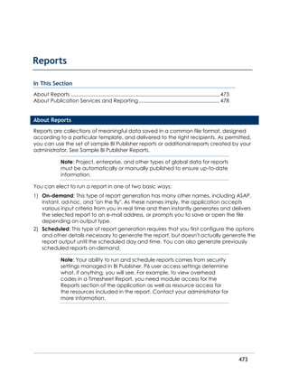 473
In This Section
About Reports .........................................................................................................473
About Publication Services and Reporting .........................................................478
About Reports
Reports are collections of meaningful data saved in a common file format, designed
according to a particular template, and delivered to the right recipients. As permitted,
you can use the set of sample BI Publisher reports or additional reports created by your
administrator. See Sample BI Publisher Reports.
Note: Project, enterprise, and other types of global data for reports
must be automatically or manually published to ensure up-to-date
information.
You can elect to run a report in one of two basic ways:
1) On-demand: This type of report generation has many other names, including ASAP,
instant, ad-hoc, and "on the fly". As these names imply, the application accepts
various input criteria from you in real time and then instantly generates and delivers
the selected report to an e-mail address, or prompts you to save or open the file
depending on output type.
2) Scheduled: This type of report generation requires that you first configure the options
and other details necessary to generate the report, but doesn't actually generate the
report output until the scheduled day and time. You can also generate previously
scheduled reports on-demand.
Note: Your ability to run and schedule reports comes from security
settings managed in BI Publisher. P6 user access settings determine
what, if anything, you will see. For example, to view overhead
codes in a Timesheet Report, you need module access for the
Reports section of the application as well as resource access for
the resources included in the report. Contact your administrator for
more information.
Reports
 
