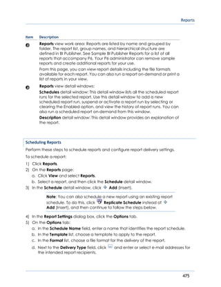 Reports
475
Item Description
Reports view work area: Reports are listed by name and grouped by
folder. The report list, group names, and hierarchical structure are
defined in BI Publisher. See Sample BI Publisher Reports for a list of all
reports that accompany P6. Your P6 administrator can remove sample
reports and create additional reports for your use.
From this page, you can view report details including the file formats
available for each report. You can also run a report on-demand or print a
list of reports in your view.
Reports view detail windows:
Schedules detail window: This detail window lists all the scheduled report
runs for the selected report. Use this detail window to add a new
scheduled report run, suspend or activate a report run by selecting or
clearing the Enabled option, and view the history of report runs. You can
also run a scheduled report on-demand from this window.
Description detail window: This detail window provides an explanation of
the report.
Scheduling Reports
Perform these steps to schedule reports and configure report delivery settings.
To schedule a report:
1) Click Reports.
2) On the Reports page:
a. Click View and select Reports.
b. Select a report, and then click the Schedule detail window.
3) In the Schedule detail window, click Add (Insert).
Note: You can also schedule a new report using an existing report
schedule. To do this, click Replicate Schedule instead of
Add (Insert), and then continue to follow the steps below.
4) In the Report Settings dialog box, click the Options tab.
5) On the Options tab:
a. In the Schedule Name field, enter a name that identifies the report schedule.
b. In the Template list, choose a template to apply to the report.
c. In the Format list, choose a file format for the delivery of the report.
d. Next to the Delivery Type field, click and enter or select e-mail addresses for
the intended report recipients.
 