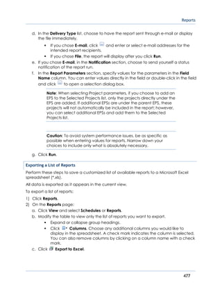 Reports
477
d. In the Delivery Type list, choose to have the report sent through e-mail or display
the file immediately.
If you chose E-mail, click and enter or select e-mail addresses for the
intended report recipients.
If you chose File, the report will display after you click Run.
e. If you chose E-mail, in the Notification section, choose to send yourself a status
notification of the report run.
f. In the Report Parameters section, specify values for the parameters in the Field
Name column. You can enter values directly in the field or double-click in the field
and click to open a selection dialog box.
Note: When selecting Project parameters, if you choose to add an
EPS to the Selected Projects list, only the projects directly under the
EPS are added. If additional EPSs are under the parent EPS, these
projects will not automatically be included in the report; however,
you can select additional EPSs and add them to the Selected
Projects list.
Caution: To avoid system performance issues, be as specific as
possible when entering values for reports. Narrow down your
choices to include only what is absolutely necessary.
g. Click Run.
Exporting a List of Reports
Perform these steps to save a customized list of available reports to a Microsoft Excel
spreadsheet (*.xls).
All data is exported as it appears in the current view.
To export a list of reports:
1) Click Reports.
2) On the Reports page:
a. Click View and select Schedules or Reports.
b. Modify the table to view only the list of reports you want to export.
Expand or collapse group headings.
Click Columns. Choose any additional columns you would like to
display in the spreadsheet. A check mark indicates the column is selected.
You can also remove columns by clicking on a column name with a check
mark.
c. Click Export to Excel.
 