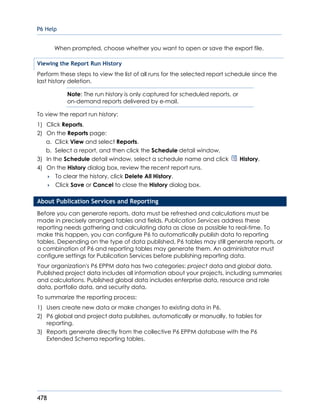 P6 Help
478
When prompted, choose whether you want to open or save the export file.
Viewing the Report Run History
Perform these steps to view the list of all runs for the selected report schedule since the
last history deletion.
Note: The run history is only captured for scheduled reports, or
on-demand reports delivered by e-mail.
To view the report run history:
1) Click Reports.
2) On the Reports page:
a. Click View and select Reports.
b. Select a report, and then click the Schedule detail window.
3) In the Schedule detail window, select a schedule name and click History.
4) On the History dialog box, review the recent report runs.
 To clear the history, click Delete All History.
 Click Save or Cancel to close the History dialog box.
About Publication Services and Reporting
Before you can generate reports, data must be refreshed and calculations must be
made in precisely arranged tables and fields. Publication Services address these
reporting needs gathering and calculating data as close as possible to real-time. To
make this happen, you can configure P6 to automatically publish data to reporting
tables. Depending on the type of data published, P6 tables may still generate reports, or
a combination of P6 and reporting tables may generate them. An administrator must
configure settings for Publication Services before publishing reporting data.
Your organization's P6 EPPM data has two categories: project data and global data.
Published project data includes all information about your projects, including summaries
and calculations. Published global data includes enterprise data, resource and role
data, portfolio data, and security data.
To summarize the reporting process:
1) Users create new data or make changes to existing data in P6.
2) P6 global and project data publishes, automatically or manually, to tables for
reporting.
3) Reports generate directly from the collective P6 EPPM database with the P6
Extended Schema reporting tables.
 