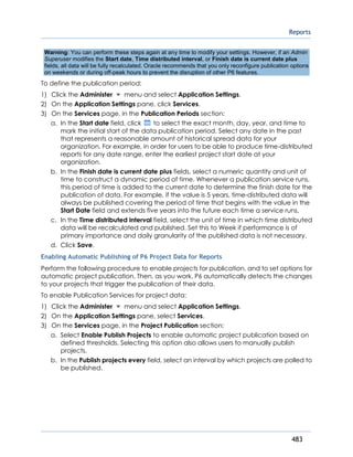 Reports
483
Warning: You can perform these steps again at any time to modify your settings. However, if an Admin
Superuser modifies the Start date, Time distributed interval, or Finish date is current date plus
fields, all data will be fully recalculated. Oracle recommends that you only reconfigure publication options
on weekends or during off-peak hours to prevent the disruption of other P6 features.
To define the publication period:
1) Click the Administer menu and select Application Settings.
2) On the Application Settings pane, click Services.
3) On the Services page, in the Publication Periods section:
a. In the Start date field, click to select the exact month, day, year, and time to
mark the initial start of the data publication period. Select any date in the past
that represents a reasonable amount of historical spread data for your
organization. For example, in order for users to be able to produce time-distributed
reports for any date range, enter the earliest project start date at your
organization.
b. In the Finish date is current date plus fields, select a numeric quantity and unit of
time to construct a dynamic period of time. Whenever a publication service runs,
this period of time is added to the current date to determine the finish date for the
publication of data. For example, if the value is 5 years, time-distributed data will
always be published covering the period of time that begins with the value in the
Start Date field and extends five years into the future each time a service runs.
c. In the Time distributed interval field, select the unit of time in which time distributed
data will be recalculated and published. Set this to Week if performance is of
primary importance and daily granularity of the published data is not necessary.
d. Click Save.
Enabling Automatic Publishing of P6 Project Data for Reports
Perform the following procedure to enable projects for publication, and to set options for
automatic project publication. Then, as you work, P6 automatically detects the changes
to your projects that trigger the publication of their data.
To enable Publication Services for project data:
1) Click the Administer menu and select Application Settings.
2) On the Application Settings pane, select Services.
3) On the Services page, in the Project Publication section:
a. Select Enable Publish Projects to enable automatic project publication based on
defined thresholds. Selecting this option also allows users to manually publish
projects.
b. In the Publish projects every field, select an interval by which projects are polled to
be published.
 