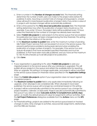 P6 Help
484
c. Enter a number in the Number of changes exceeds field. This threshold setting
determines the number of edits users can make to the project data before P6
publishes its data. Assuming a constant rate of change among projects, a lower
value will result in more frequent publication of project data. If you enter a value of
0, projects with tracked changes will be automatically published.
d. Enter a time period for the Time since last publication exceeds field. This threshold
setting determines how often the publication of project data should occur. For
example, if you enter 12 hours, the project data will be published every 12 hours
unless the threshold for the number of changes has already been reached.
e. Select Publish idle projects to add projects to the service queue that are enabled
for publication but have not been changed during the time threshold. This setting
is only valid for the initial run of the service.
f. In the Maximum number to publish field, enter the maximum number of pending
idle Publish Project services that can be present at once in the service queue. This
prevents performance problems during peak demand when enabling the
publication of a large number of projects. For example, if the service runs and
queues 40 projects that have exceeded specified thresholds and must be
published, or that have been manually published, and you have set the maximum
to 100, P6 will schedule up to 60 idle projects for publication.
g. Click Save.
Tips
If your organization is upgrading to P6, select Publish idle projects to add your
migrated projects to the service queue after your database is upgraded. This will
publish all your projects in the queue and refresh the available data for reporting.
After an upgrade, this setting is no longer applicable, and projects will be submitted
to the service queue based on threshold values specified on the Application Settings
page.
Clear the Publish idle projects option if your organization does not report against
completed projects.
The Maximum number to publish field is only applicable immediately following an
upgrade, when all projects are considered idle. When all projects have been
published, the service queue will no longer be constrained based on this setting.
A project will be automatically submitted to the service queue if you change the
project baseline, calendar, or data date. Projects are also automatically submitted to
the queue if you select or clear Calculate Activity % Complete from activity steps
option, or modify the default price/unit value for assignments without activities, from
the Set Project Preferences dialog box available from the Actions menu on the EPS
page.
For threshold settings, projects are added to the service queue based on tracked
changes to data. Only changes to activities, resource/role assignments, relationships,
and the WBS are tracked.
 