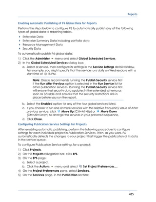 Reports
485
Enabling Automatic Publishing of P6 Global Data for Reports
Perform the steps below to configure P6 to automatically publish any of the following
types of global data to reporting tables.
Enterprise Data
Enterprise Summary Data including portfolio data
Resource Management Data
Security Data
To automatically publish P6 global data:
1) Click the Administer menu and select Global Scheduled Services.
2) In the Global Scheduled Services dialog box:
a. Select a service, then configure its settings in the Service Settings detail window.
For example, you might specify that the service runs daily on Wednesdays with a
start time of 10:15 PM.
Note: Oracle recommends running the Publish Security service first
if the Run After Previous option is selected in the Run Service list for
other publication services. Running the Publish Security service first
will ensure that security data updates in the extended schema as
soon as possible and ensures that the security restrictions are in
place before you run the report.
b. Select the Enabled option for any of the four global services listed.
c. If you choose to run one or more services with the relative frequency value of After
previous service, click Move Up (Ctrl+Alt+Up) or Move Down
(Ctrl+Alt+Down) to arrange the services in your preferred sequence.
d. Click Close.
Configuring Publication Service Settings for Projects
After enabling automatic publishing, perform the following procedure to configure
settings for each individual project in Publication Services. Then, as you work, P6
automatically detects the changes to your project that trigger the publication of its data
in the service queue.
To configure Publication Service settings for a project:
1) Click Projects.
2) On the Projects navigation bar, click EPS.
3) On the EPS page:
a. Select a project.
b. Click the Actions menu and select Set Project Preferences....
4) On the Project Preferences pane, select Services.
5) On the Services page, in the Publication section:
 