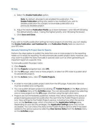 P6 Help
486
a. Select the Enable Publication option.
Note: By default, all projects are enabled for publication. The
Enable Publication setting only needs to be modified if you wish to
disable publication for a project or re-enable publication of a
previously disabled project.
b. Adjust the relative Publication Priority up or down between 1 and 100 with 50 being
the default priority value, 1 being the highest priority, and 100 being the lowest.
c. Click Save and Close.
Tip
If you wish to modify publication settings for many projects at one time, you can display
the Enable Publication, Last Published On, and Publication Priority fields as columns in
your EPS view.
Manually Publishing P6 Project Data for Reports
Perform the steps below to publish the data from one or more projects to the reporting
tables so it is ready for reporting. P6 will automatically publish project data; however, you
may want to publish the data manually in special cases such as when generating an
important report at a specific time.
To manually publish P6 project data:
1) Click Projects.
2) On the Projects navigation bar, click EPS.
3) On the EPS page, select one or more projects, or select an EPS node to publish all of
its subordinate projects.
4) On the Actions menu, click Publish Projects.
Tips
In order to manually publish project data from the EPS page, Publication Services
must be enabled and configured.
You can publish all open projects by clicking Publish Projects on the Run submenu
on the Actions menu of the Activities page. You can also publish projects by selecting
one or more projects on the EPS page, and then using the right-click menu.
Projects are not immediately published. Instead, they will be added to the queue of
projects being processed for publication the next time the Publish Projects service
runs. View settings for the Publish Projects service, including how often the service
runs, on the Services page, which is located on the Application Settings pane.
Depending on your security privileges, the Application Settings pane may not be
accessible. You can check the status of the Publish Projects service after it has been
added to the service queue by selecting View Service Status from the Actions menu
on the Activities page.
 