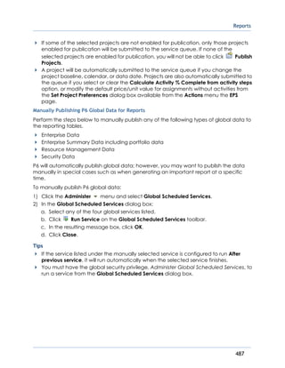 Reports
487
If some of the selected projects are not enabled for publication, only those projects
enabled for publication will be submitted to the service queue. If none of the
selected projects are enabled for publication, you will not be able to click Publish
Projects.
A project will be automatically submitted to the service queue if you change the
project baseline, calendar, or data date. Projects are also automatically submitted to
the queue if you select or clear the Calculate Activity % Complete from activity steps
option, or modify the default price/unit value for assignments without activities from
the Set Project Preferences dialog box available from the Actions menu the EPS
page.
Manually Publishing P6 Global Data for Reports
Perform the steps below to manually publish any of the following types of global data to
the reporting tables.
Enterprise Data
Enterprise Summary Data including portfolio data
Resource Management Data
Security Data
P6 will automatically publish global data; however, you may want to publish the data
manually in special cases such as when generating an important report at a specific
time.
To manually publish P6 global data:
1) Click the Administer menu and select Global Scheduled Services.
2) In the Global Scheduled Services dialog box:
a. Select any of the four global services listed.
b. Click Run Service on the Global Scheduled Services toolbar.
c. In the resulting message box, click OK.
d. Click Close.
Tips
If the service listed under the manually selected service is configured to run After
previous service, it will run automatically when the selected service finishes.
You must have the global security privilege, Administer Global Scheduled Services, to
run a service from the Global Scheduled Services dialog box.
 