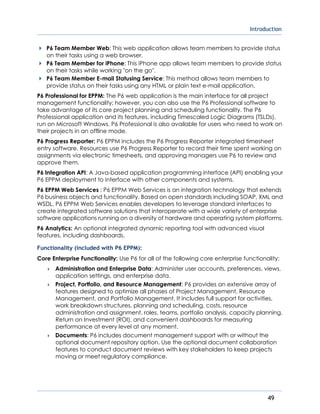 Introduction
49
P6 Team Member Web: This web application allows team members to provide status
on their tasks using a web browser.
P6 Team Member for iPhone: This iPhone app allows team members to provide status
on their tasks while working "on the go".
P6 Team Member E-mail Statusing Service: This method allows team members to
provide status on their tasks using any HTML or plain text e-mail application.
P6 Professional for EPPM: The P6 web application is the main interface for all project
management functionality; however, you can also use the P6 Professional software to
take advantage of its core project planning and scheduling functionality. The P6
Professional application and its features, including Timescaled Logic Diagrams (TSLDs),
run on Microsoft Windows. P6 Professional is also available for users who need to work on
their projects in an offline mode.
P6 Progress Reporter: P6 EPPM includes the P6 Progress Reporter integrated timesheet
entry software. Resources use P6 Progress Reporter to record their time spent working on
assignments via electronic timesheets, and approving managers use P6 to review and
approve them.
P6 Integration API: A Java-based application programming interface (API) enabling your
P6 EPPM deployment to interface with other components and systems.
P6 EPPM Web Services : P6 EPPM Web Services is an integration technology that extends
P6 business objects and functionality. Based on open standards including SOAP, XML and
WSDL, P6 EPPM Web Services enables developers to leverage standard interfaces to
create integrated software solutions that interoperate with a wide variety of enterprise
software applications running on a diversity of hardware and operating system platforms.
P6 Analytics: An optional integrated dynamic reporting tool with advanced visual
features, including dashboards.
Functionality (included with P6 EPPM):
Core Enterprise Functionality: Use P6 for all of the following core enterprise functionality:
 Administration and Enterprise Data: Administer user accounts, preferences, views,
application settings, and enterprise data.
 Project, Portfolio, and Resource Management: P6 provides an extensive array of
features designed to optimize all phases of Project Management, Resource
Management, and Portfolio Management. It includes full support for activities,
work breakdown structures, planning and scheduling, costs, resource
administration and assignment, roles, teams, portfolio analysis, capacity planning,
Return on Investment (ROI), and convenient dashboards for measuring
performance at every level at any moment.
 Documents: P6 includes document management support with or without the
optional document repository option. Use the optional document collaboration
features to conduct document reviews with key stakeholders to keep projects
moving or meet regulatory compliance.
 