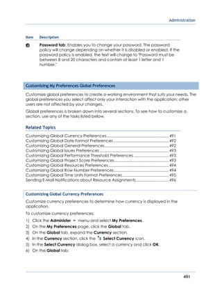 Administration
491
Item Description
Password tab: Enables you to change your password. The password
policy will change depending on whether it is disabled or enabled. If the
password policy is enabled, the text will change to "Password must be
between 8 and 20 characters and contain at least 1 letter and 1
number."
Customizing My Preferences Global Preferences
Customize global preferences to create a working environment that suits your needs. The
global preferences you select affect only your interaction with the application; other
users are not affected by your changes.
Global preferences is broken down into several sections. To see how to customize a
section, use any of the tasks listed below.
Related Topics
Customizing Global Currency Preferences.........................................................491
Customizing Global Date Format Preferences...................................................492
Customizing Global General Preferences...........................................................492
Customizing Global Issues Preferences ...............................................................493
Customizing Global Performance Threshold Preferences ................................493
Customizing Global Project Score Preferences..................................................493
Customizing Global Resources Preferences .......................................................494
Customizing Global Row Number Preferences ..................................................494
Customizing Global Time Units Format Preferences...........................................495
Sending E-Mail Notifications about Resource Assignments..............................496
Customizing Global Currency Preferences
Customize currency preferences to determine how currency is displayed in the
application.
To customize currency preferences:
1) Click the Administer menu and select My Preferences.
2) On the My Preferences page, click the Global tab.
3) On the Global tab, expand the Currency section.
4) In the Currency section, click the Select Currency icon.
5) In the Select Currency dialog box, select a currency and click OK.
6) On the Global tab:
 