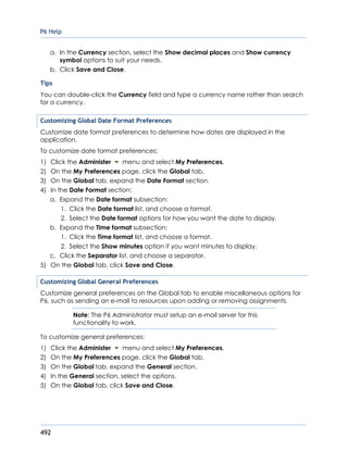 P6 Help
492
a. In the Currency section, select the Show decimal places and Show currency
symbol options to suit your needs.
b. Click Save and Close.
Tips
You can double-click the Currency field and type a currency name rather than search
for a currency.
Customizing Global Date Format Preferences
Customize date format preferences to determine how dates are displayed in the
application.
To customize date format preferences:
1) Click the Administer menu and select My Preferences.
2) On the My Preferences page, click the Global tab.
3) On the Global tab, expand the Date Format section.
4) In the Date Format section:
a. Expand the Date format subsection:
1. Click the Date format list, and choose a format.
2. Select the Date format options for how you want the date to display.
b. Expand the Time format subsection:
1. Click the Time format list, and choose a format.
2. Select the Show minutes option if you want minutes to display.
c. Click the Separator list, and choose a separator.
5) On the Global tab, click Save and Close.
Customizing Global General Preferences
Customize general preferences on the Global tab to enable miscellaneous options for
P6, such as sending an e-mail to resources upon adding or removing assignments.
Note: The P6 Administrator must setup an e-mail server for this
functionality to work.
To customize general preferences:
1) Click the Administer menu and select My Preferences.
2) On the My Preferences page, click the Global tab.
3) On the Global tab, expand the General section.
4) In the General section, select the options.
5) On the Global tab, click Save and Close.
 