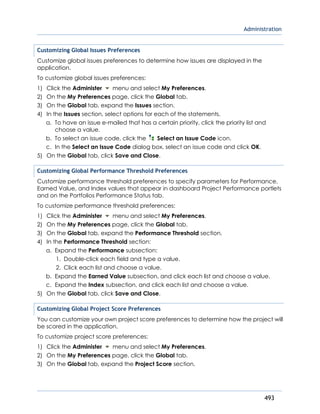 Administration
493
Customizing Global Issues Preferences
Customize global issues preferences to determine how issues are displayed in the
application.
To customize global issues preferences:
1) Click the Administer menu and select My Preferences.
2) On the My Preferences page, click the Global tab.
3) On the Global tab, expand the Issues section.
4) In the Issues section, select options for each of the statements.
a. To have an issue e-mailed that has a certain priority, click the priority list and
choose a value.
b. To select an issue code, click the Select an Issue Code icon.
c. In the Select an Issue Code dialog box, select an issue code and click OK.
5) On the Global tab, click Save and Close.
Customizing Global Performance Threshold Preferences
Customize performance threshold preferences to specify parameters for Performance,
Earned Value, and Index values that appear in dashboard Project Performance portlets
and on the Portfolios Performance Status tab.
To customize performance threshold preferences:
1) Click the Administer menu and select My Preferences.
2) On the My Preferences page, click the Global tab.
3) On the Global tab, expand the Performance Threshold section.
4) In the Performance Threshold section:
a. Expand the Performance subsection:
1. Double-click each field and type a value.
2. Click each list and choose a value.
b. Expand the Earned Value subsection, and click each list and choose a value.
c. Expand the Index subsection, and click each list and choose a value.
5) On the Global tab, click Save and Close.
Customizing Global Project Score Preferences
You can customize your own project score preferences to determine how the project will
be scored in the application.
To customize project score preferences:
1) Click the Administer menu and select My Preferences.
2) On the My Preferences page, click the Global tab.
3) On the Global tab, expand the Project Score section.
 