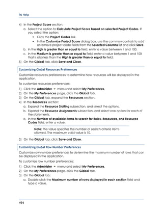 P6 Help
494
4) In the Project Score section:
a. Select the option to Calculate Project Score based on selected Project Codes. If
you select the option:
Click the Project Codes link.
In the Customize Project Score dialog box, use the common controls to add
or remove project code fields from the Selected Columns list and click Save.
b. In the High is greater than or equal to field, enter a value between 1 and 100.
c. In the Medium is greater than or equal to field, enter a value between 1 and 100
that is also less than the High is greater than or equal to field.
5) On the Global tab, click Save and Close.
Customizing Global Resources Preferences
Customize resources preferences to determine how resources will be displayed in the
application.
To customize resources preferences:
1) Click the Administer menu and select My Preferences.
2) On the My Preferences page, click the Global tab.
3) On the Global tab, expand the Resources section.
4) In the Resources section:
a. Expand the Resource Staffing subsection, and select the options.
b. Expand the Resource Assignments subsection, and select one option for each of
the statements.
c. In the Number of available items to search for Roles, Resources, and Resource
Codes field, enter a value.
Note: The value specifies the number of search criteria items
allowed. The maximum valid value is 10.
5) On the Global tab, click Save and Close.
Customizing Global Row Number Preferences
Customize row number preferences to determine the maximum number of rows that can
be displayed in the application.
To customize row number preferences:
1) Click the Administer menu and select My Preferences.
2) On the My Preferences page, click the Global tab.
3) On the Global tab:
a. Double-click the Maximum number of rows displayed in each section field and
type a value.
 