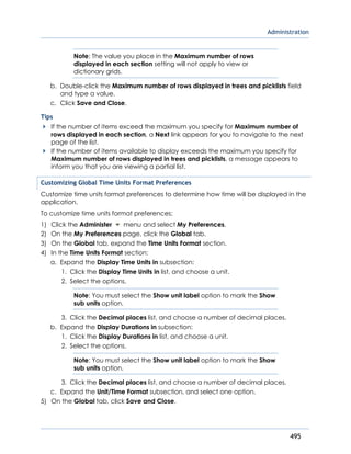 Administration
495
Note: The value you place in the Maximum number of rows
displayed in each section setting will not apply to view or
dictionary grids.
b. Double-click the Maximum number of rows displayed in trees and picklists field
and type a value.
c. Click Save and Close.
Tips
If the number of items exceed the maximum you specify for Maximum number of
rows displayed in each section, a Next link appears for you to navigate to the next
page of the list.
If the number of items available to display exceeds the maximum you specify for
Maximum number of rows displayed in trees and picklists, a message appears to
inform you that you are viewing a partial list.
Customizing Global Time Units Format Preferences
Customize time units format preferences to determine how time will be displayed in the
application.
To customize time units format preferences:
1) Click the Administer menu and select My Preferences.
2) On the My Preferences page, click the Global tab.
3) On the Global tab, expand the Time Units Format section.
4) In the Time Units Format section:
a. Expand the Display Time Units in subsection:
1. Click the Display Time Units in list, and choose a unit.
2. Select the options.
Note: You must select the Show unit label option to mark the Show
sub units option.
3. Click the Decimal places list, and choose a number of decimal places.
b. Expand the Display Durations in subsection:
1. Click the Display Durations in list, and choose a unit.
2. Select the options.
Note: You must select the Show unit label option to mark the Show
sub units option.
3. Click the Decimal places list, and choose a number of decimal places.
c. Expand the Unit/Time Format subsection, and select one option.
5) On the Global tab, click Save and Close.
 