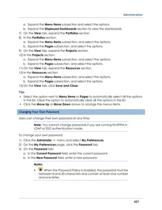 Administration
497
a. Expand the Menu Items subsection and select the options.
b. Expand the Displayed Dashboards section to view the dashboards.
7) On the View tab, expand the Portfolios section.
8) In the Portfolios section:
a. Expand the Menu Items subsection, and select the options.
b. Expand the Pages subsection, and select the options.
9) On the View tab, expand the Projects section.
10) In the Projects section:
a. Expand the Menu Items subsection, and select the options.
b. Expand the Pages subsection, and select the options.
11) On the View tab, expand the Resources section.
12) In the Resources section:
a. Expand the Menu Items subsection, and select the options.
b. Expand the Pages subsection, and select the options.
13) On the View tab, click Save and Close.
Tips
Select the option next to Menu Items or Pages to automatically select all the options
in the list. Clear the option to automatically clear all the options in the list.
Click the Move Up or Move Down arrows to arrange the menus items.
Changing Your Own Password
Users can change their own password at any time.
Note: You cannot change passwords if you are running P6 EPPM in
LDAP or SSO authentication mode.
To change your own password:
1) Click the Administer menu and select My Preferences.
2) On the My Preferences page, click the Password tab.
3) On the Password tab:
a. In the Current Password field, enter the current password.
b. In the New Password field, enter a new password.
Notes:
 When the Password Policy is enabled, the password must be
between 8 and 20 characters and contain at least one number
and one letter.
 