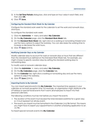 Administration
499
3) In the Set Time Periods dialog box, click and type an hour value in each field, and
then click OK.
4) Click Save.
Configuring the Standard Work Week for My Calendar
Configure the standard work week for the calendar to set the work and nonwork days
and hours.
To configure the standard work week:
1) Click the Administer menu and select My Calendar.
2) On the My Calendar page, click the Standard Work Week tab.
3) On the Standard Work Week tab, right-click on a working or nonworking timeslot and
use the menu options to adjust the workday. You can also resize the working time to
increase or decrease the work hours.
4) Click Save (Ctrl+S).
Modifying Calendar Days on My Calendar
Modify calendar days to account for work or nonwork days or hours that are different
than the standard hours defined on the Standard Work Week tab. For example, you
might choose to specify vacation days by setting the standard working days to
nonworking days.
To modify work or nonwork calendar days:
1) Click the Administer menu and select My Calendar.
2) On the My Calendars page, click the Calendar tab.
3) On the Calendar tab, right-click a working or nonworking day and use the menu
options to adjust the workday.
4) Click Save (Ctrl+S).
Importing Events to My Calendar
You can import special events into My Calendar. The imported time appears in your
calendar as nonwork exception time. For example, an organization might distribute a file
of holidays or special travel events that it wants all employees to import into their
personal calendars.
The following conditions must be met before you import the events:
The duration of the event must exceed the total standard worktime for a given day;
or, it must represent an all day event.
The events you import must be formatted in the iCalendar (.ics) file format. This means
you might have to export your appointments in another scheduling application to an
.ics file.
To import special nonwork events into My Calendar:
 