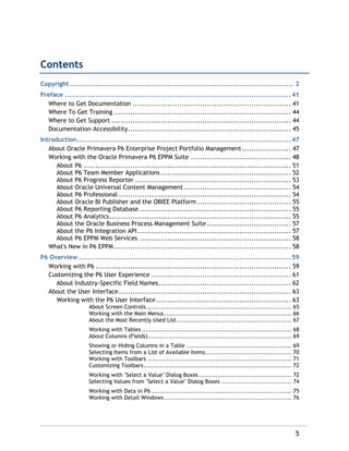 5
Contents
Copyright ................................................................................................ 2
Preface ................................................................................................. 41
Where to Get Documentation .................................................................... 41
Where To Get Training ............................................................................ 44
Where to Get Support ............................................................................. 44
Documentation Accessibility...................................................................... 45
Introduction............................................................................................ 47
About Oracle Primavera P6 Enterprise Project Portfolio Management..................... 47
Working with the Oracle Primavera P6 EPPM Suite ........................................... 48
About P6 ......................................................................................... 51
About P6 Team Member Applications........................................................ 52
About P6 Progress Reporter ................................................................... 53
About Oracle Universal Content Management .............................................. 54
About P6 Professional .......................................................................... 54
About Oracle BI Publisher and the OBIEE Platform ........................................ 55
About P6 Reporting Database ................................................................. 55
About P6 Analytics.............................................................................. 55
About the Oracle Business Process Management Suite .................................... 57
About the P6 Integration API.................................................................. 57
About P6 EPPM Web Services ................................................................. 58
What's New in P6 EPPM............................................................................ 58
P6 Overview ........................................................................................... 59
Working with P6 .................................................................................... 59
Customizing the P6 User Experience ............................................................ 61
About Industry-Specific Field Names......................................................... 62
About the User Interface.......................................................................... 63
Working with the P6 User Interface.......................................................... 63
About Screen Controls....................................................................... 65
Working with the Main Menus.............................................................. 66
About the Most Recently Used List........................................................ 67
Working with Tables ......................................................................... 68
About Columns (Fields)...................................................................... 69
Showing or Hiding Columns in a Table ................................................... 69
Selecting Items from a List of Available Items.......................................... 70
Working with Toolbars ...................................................................... 71
Customizing Toolbars........................................................................ 72
Working with "Select a Value" Dialog Boxes ............................................. 72
Selecting Values from "Select a Value" Dialog Boxes .................................. 74
Working with Data in P6 .................................................................... 75
Working with Detail Windows.............................................................. 76
 