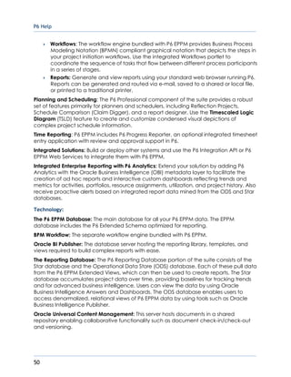 P6 Help
50
 Workflows: The workflow engine bundled with P6 EPPM provides Business Process
Modeling Notation (BPMN) compliant graphical notation that depicts the steps in
your project initiation workflows. Use the integrated Workflows portlet to
coordinate the sequence of tasks that flow between different process participants
in a series of stages.
 Reports: Generate and view reports using your standard web browser running P6.
Reports can be generated and routed via e-mail, saved to a shared or local file,
or printed to a traditional printer.
Planning and Scheduling: The P6 Professional component of the suite provides a robust
set of features primarily for planners and schedulers, including Reflection Projects,
Schedule Comparison (Claim Digger), and a report designer. Use the Timescaled Logic
Diagram (TSLD) feature to create and customize condensed visual depictions of
complex project schedule information.
Time Reporting: P6 EPPM includes P6 Progress Reporter, an optional integrated timesheet
entry application with review and approval support in P6.
Integrated Solutions: Build or deploy other systems and use the P6 Integration API or P6
EPPM Web Services to integrate them with P6 EPPM.
Integrated Enterprise Reporting with P6 Analytics: Extend your solution by adding P6
Analytics with the Oracle Business Intelligence (OBI) metadata layer to facilitate the
creation of ad hoc reports and interactive custom dashboards reflecting trends and
metrics for activities, portfolios, resource assignments, utilization, and project history. Also
receive proactive alerts based on integrated report data mined from the ODS and Star
databases.
Technology:
The P6 EPPM Database: The main database for all your P6 EPPM data. The EPPM
database includes the P6 Extended Schema optimized for reporting.
BPM Workflow: The separate workflow engine bundled with P6 EPPM.
Oracle BI Publisher: The database server hosting the reporting library, templates, and
views required to build complex reports with ease.
The Reporting Database: The P6 Reporting Database portion of the suite consists of the
Star database and the Operational Data Store (ODS) database. Each of these pull data
from the P6 EPPM Extended Views, which can then be used to create reports. The Star
database accumulates project data over time, providing baselines for tracking trends
and for advanced business intelligence. Users can view the data by using Oracle
Business Intelligence Answers and Dashboards. The ODS database enables users to
access denormalized, relational views of P6 EPPM data by using tools such as Oracle
Business Intelligence Publisher.
Oracle Universal Content Management: This server hosts documents in a shared
repository enabling collaborative functionality such as document check-in/check-out
and versioning.
 