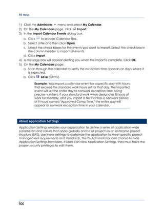 P6 Help
500
1) Click the Administer menu and select My Calendar.
2) On the My Calendars page, click Import.
3) In the Import Calendar Events dialog box:
a. Click to browse iCalendar files.
b. Select a file and then click Open.
c. Select the check boxes for the events you want to import. Select the check box in
the column header to import all events.
d. Click Import.
4) A message box will appear alerting you when the import is complete. Click OK.
5) On the My Calendars page:
a. Scan through the calendar to verify the exception time appears on days where it
is expected.
b. Click Save (Ctrl+S).
Example: You import a calendar event for a specific day with hours
that exceed the standard work hours set for that day. The imported
event will set the entire day to nonwork exception time. Using
precise numbers, if your standard work week designates 8 hours of
work for Monday, and you import a file that has a nonwork period
of 9 hours named "Approved Comp Time," the entire day will
appear as nonwork exception time in your calendar.
About Application Settings
Application Settings enables your organization to define a series of application-wide
parameters and values that apply globally and to all projects in an enterprise project
structure (EPS). Use these settings to customize the application to meet specific project
management requirements and standards. The P6 Administrator can choose to hide
Application Settings from users. If users can view Application Settings, they must have the
proper security privileges to edit them.
 