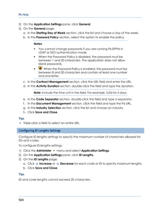 P6 Help
504
2) On the Application Settings pane, click General.
3) On the General page:
a. In the Starting Day of Week section, click the list and choose a day of the week.
b. In the Password Policy section, select the option to enable the policy.
Notes:
 You cannot change passwords if you are running P6 EPPM in
LDAP or SSO authentication mode.
 When the Password Policy is disabled, the password must be
between 1 and 20 characters. The application does not allow
blank passwords.
 When the Password Policy is enabled, the password must be
between 8 and 20 characters and contain at least one number
and one letter.
c. In the Contract Management section, click the URL field and enter the URL.
d. In the Activity Duration section, double-click the field and type the duration.
Note: Include the time unit in the field. For example, 5.0d for 5 days.
e. In the Code Separator section, double-click the field and type a separator.
f. In the Document Management section, click the field and type the P6 URL.
g. In the Industry Selection section, click the list and choose an industry.
h. Click Save and Close.
Tips
Triple-click a field to select an entire URL.
Configuring ID Lengths Settings
Configure ID lengths settings to specify the maximum number of characters allowed for
IDs and codes.
To configure ID lengths settings:
1) Click the Administer menu and select Application Settings.
2) On the Application Settings pane, click ID Lengths.
3) On the ID Lengths page:
a. Click Increase or Decrease for each code or ID to specify maximum lengths.
b. Click Save and Close.
Tips
ID and code lengths cannot exceed 20 characters.
 