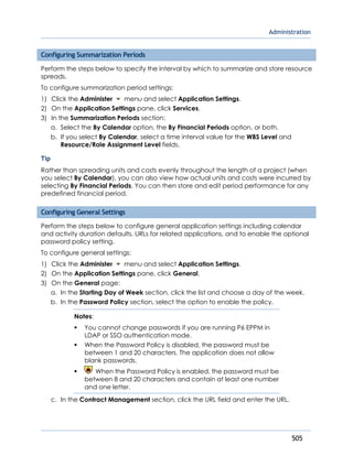 Administration
505
Configuring Summarization Periods
Perform the steps below to specify the interval by which to summarize and store resource
spreads.
To configure summarization period settings:
1) Click the Administer menu and select Application Settings.
2) On the Application Settings pane, click Services.
3) In the Summarization Periods section:
a. Select the By Calendar option, the By Financial Periods option, or both.
b. If you select By Calendar, select a time interval value for the WBS Level and
Resource/Role Assignment Level fields.
Tip
Rather than spreading units and costs evenly throughout the length of a project (when
you select By Calendar), you can also view how actual units and costs were incurred by
selecting By Financial Periods. You can then store and edit period performance for any
predefined financial period.
Configuring General Settings
Perform the steps below to configure general application settings including calendar
and activity duration defaults, URLs for related applications, and to enable the optional
password policy setting.
To configure general settings:
1) Click the Administer menu and select Application Settings.
2) On the Application Settings pane, click General.
3) On the General page:
a. In the Starting Day of Week section, click the list and choose a day of the week.
b. In the Password Policy section, select the option to enable the policy.
Notes:
 You cannot change passwords if you are running P6 EPPM in
LDAP or SSO authentication mode.
 When the Password Policy is disabled, the password must be
between 1 and 20 characters. The application does not allow
blank passwords.
 When the Password Policy is enabled, the password must be
between 8 and 20 characters and contain at least one number
and one letter.
c. In the Contract Management section, click the URL field and enter the URL.
 