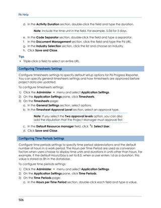 P6 Help
506
d. In the Activity Duration section, double-click the field and type the duration.
Note: Include the time unit in the field. For example, 5.0d for 5 days.
e. In the Code Separator section, double-click the field and type a separator.
f. In the Document Management section, click the field and type the P6 URL.
g. In the Industry Selection section, click the list and choose an industry.
h. Click Save and Close.
Tips
Triple-click a field to select an entire URL.
Configuring Timesheets Settings
Configure timesheets settings to specify default setup options for P6 Progress Reporter.
You can specify general timesheets settings and how timesheets are approved before
project data are updated.
To configure timesheets settings:
1) Click the Administer menu and select Application Settings.
2) On the Application Settings pane, click Timesheets.
3) On the Timesheets page:
a. In the General Settings section, select options.
b. In the Timesheet Approval Level section, select an approval type.
Note: If you select the Two approval levels option, you can also
add the stipulation that the Project Manager must approve first.
c. In the Default Resource manager field, click Select User.
d. Click Save and Close.
Configuring Time Periods Settings
Configure time periods settings to specify time period abbreviations and the default
number of hours in a work period. The Hours per Time Period are used as conversion
factors when users choose to display time units and durations in units other than hours. For
example, if the default Hours/Day is set to 8.0, when a user enters 1d as a duration, this
value is stored as 8h in the database.
To configure time periods settings:
1) Click the Administer menu and select Application Settings.
2) On the Application Settings pane, click Time Periods.
3) On the Time Periods page:
a. In the Hours per Time Period section, double-click each field and type a value.
 