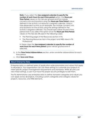 Administration
507
Note: If you select the Use assigned calendar to specify the
number of work hours for each time period option, the Hours per
Time Period values on this tab are ignored and the module
converts units and durations using the Hours per Time Period values
defined in the activity’s or resource’s assigned calendar. Using a
task-dependent activity as an example, the module converts units
and durations for the activity using the settings defined in the
activity’s assigned calendar. You should type values for each time
period even if you select this option since the Hours per Time Period
values on this tab are still used in the following cases:
 The Planning page of the Resources section in P6.
 The Planning Resources tab in the project and WBS views in P6
Professional.
In these cases the Use assigned calendar to specify the number of
work hours for each time period option will be ignored even if
selected.
b. In the Time Period Abbreviations section, enter one-letter abbreviations for each
time period.
c. Click Save and Close.
About Enterprise Data
Enterprise data is a defined series of application-wide parameters and values that apply
to all projects. Your organization can use these settings to customize your projects to
meet specific project management requirements and standards. While all users can
view these settings, a user must have the proper security privileges to edit them.
The P6 Administrator uses enterprise data to define standard categories and values you
can apply across all projects, including custom categories and category values for
projects, resources, and WBS elements.
 