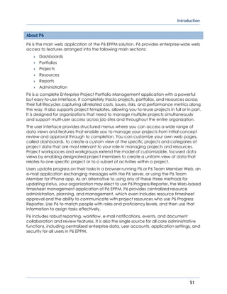 Introduction
51
About P6
P6 is the main web application of the P6 EPPM solution. P6 provides enterprise-wide web
access to features arranged into the following main sections:
 Dashboards
 Portfolios
 Projects
 Resources
 Reports
 Administration
P6 is a complete Enterprise Project Portfolio Management application with a powerful
but easy-to-use interface. It completely tracks projects, portfolios, and resources across
their full lifecycles capturing all related costs, issues, risks, and performance metrics along
the way. It also supports project templates, allowing you to reuse projects in full or in part.
It is designed for organizations that need to manage multiple projects simultaneously
and support multi-user access across job sites and throughout the entire organization.
The user interface provides structured menus where you can access a wide range of
data views and features that enable you to manage your projects from initial concept
review and approval through to completion. You can customize your own web pages,
called dashboards, to create a custom view of the specific projects and categories of
project data that are most relevant to your role in managing projects and resources.
Project workspaces and workgroups extend the model of customizable, focused data
views by enabling designated project members to create a uniform view of data that
relates to one specific project or to a subset of activities within a project.
Users update progress on their tasks in a browser running P6 or P6 Team Member Web, an
e-mail application exchanging messages with the P6 server, or using the P6 Team
Member for iPhone app. As an alternative to using any of these three methods for
updating status, your organization may elect to use P6 Progress Reporter, the Web-based
timesheet management application of P6 EPPM. P6 provides centralized resource
administration, planning, and management, which even includes resource timesheet
approval and the ability to communicate with project resources who use P6 Progress
Reporter. Use P6 to match people with roles and proficiency levels, and then use that
information to assign tasks effectively.
P6 includes robust reporting, workflow, e-mail notifications, events, and document
collaboration and review features. It is also the single source for all core administrative
functions, including centralized enterprise data, user accounts, application settings, and
security for all users in P6 EPPM.
 