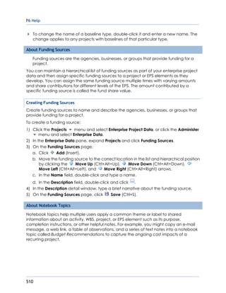 P6 Help
510
To change the name of a baseline type, double-click it and enter a new name. The
change applies to any projects with baselines of that particular type.
About Funding Sources
Funding sources are the agencies, businesses, or groups that provide funding for a
project.
You can maintain a hierarchical list of funding sources as part of your enterprise project
data and then assign specific funding sources to a project or EPS elements as they
develop. You can assign the same funding source multiple times with varying amounts
and share contributions for different levels of the EPS. The amount contributed by a
specific funding source is called the fund share value.
Creating Funding Sources
Create funding sources to name and describe the agencies, businesses, or groups that
provide funding for a project.
To create a funding source:
1) Click the Projects menu and select Enterprise Project Data, or click the Administer
menu and select Enterprise Data.
2) In the Enterprise Data pane, expand Projects and click Funding Sources.
3) On the Funding Sources page:
a. Click Add (Insert).
b. Move the funding source to the correct location in the list and hierarchical position
by clicking the Move Up (Ctrl+Alt+Up), Move Down (Ctrl+Alt+Down),
Move Left (Ctrl+Alt+Left), and Move Right (Ctrl+Alt+Right) arrows.
c. In the Name field, double-click and type a name.
d. In the Description field, double-click and click .
4) In the Description detail window, type a brief narrative about the funding source.
5) On the Funding Sources page, click Save (Ctrl+S).
About Notebook Topics
Notebook topics help multiple users apply a common theme or label to shared
information about an activity, WBS, project, or EPS element such as its purpose,
completion instructions, or other helpful notes. For example, you might copy an e-mail
message, a web link, a table of observations, and a series of text notes into a notebook
topic called Budget Recommendations to capture the ongoing cost impacts of a
recurring project.
 