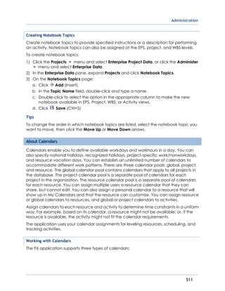 Administration
511
Creating Notebook Topics
Create notebook topics to provide specified instructions or a description for performing
an activity. Notebook topics can also be assigned at the EPS, project, and WBS levels.
To create notebook topics:
1) Click the Projects menu and select Enterprise Project Data, or click the Administer
menu and select Enterprise Data.
2) In the Enterprise Data pane, expand Projects and click Notebook Topics.
3) On the Notebook Topics page:
a. Click Add (Insert).
b. In the Topic Name field, double-click and type a name.
c. Double-click to select the option in the appropriate column to make the new
notebook available in EPS, Project, WBS, or Activity views.
d. Click Save (Ctrl+S)
Tips
To change the order in which notebook topics are listed, select the notebook topic you
want to move, then click the Move Up or Move Down arrows.
About Calendars
Calendars enable you to define available workdays and workhours in a day. You can
also specify national holidays, recognized holidays, project-specific work/nonworkdays,
and resource vacation days. You can establish an unlimited number of calendars to
accommodate different work patterns. There are three calendar pools: global, project,
and resource. The global calendar pool contains calendars that apply to all projects in
the database. The project calendar pool is a separate pool of calendars for each
project in the organization. The resource calendar pool is a separate pool of calendars
for each resource. You can assign multiple users a resource calendar that they can
share, but cannot edit. You can also assign a personal calendar to a resource that will
show up in My Calendars and that the resource can customize. You can assign resource
or global calendars to resources, and global or project calendars to activities.
Assign calendars to each resource and activity to determine time constraints in a uniform
way. For example, based on its calendar, a resource might not be available; or, if the
resource is available, the activity might not fit the calendar requirements.
The application uses your calendar assignments for leveling resources, scheduling, and
tracking activities.
Working with Calendars
The P6 application supports three types of calendars:
 