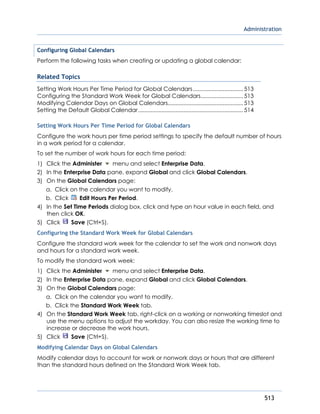 Administration
513
Configuring Global Calendars
Perform the following tasks when creating or updating a global calendar:
Related Topics
Setting Work Hours Per Time Period for Global Calendars................................513
Configuring the Standard Work Week for Global Calendars...........................513
Modifying Calendar Days on Global Calendars................................................513
Setting the Default Global Calendar...................................................................514
Setting Work Hours Per Time Period for Global Calendars
Configure the work hours per time period settings to specify the default number of hours
in a work period for a calendar.
To set the number of work hours for each time period:
1) Click the Administer menu and select Enterprise Data.
2) In the Enterprise Data pane, expand Global and click Global Calendars.
3) On the Global Calendars page:
a. Click on the calendar you want to modify.
b. Click Edit Hours Per Period.
4) In the Set Time Periods dialog box, click and type an hour value in each field, and
then click OK.
5) Click Save (Ctrl+S).
Configuring the Standard Work Week for Global Calendars
Configure the standard work week for the calendar to set the work and nonwork days
and hours for a standard work week.
To modify the standard work week:
1) Click the Administer menu and select Enterprise Data.
2) In the Enterprise Data pane, expand Global and click Global Calendars.
3) On the Global Calendars page:
a. Click on the calendar you want to modify.
b. Click the Standard Work Week tab.
4) On the Standard Work Week tab, right-click on a working or nonworking timeslot and
use the menu options to adjust the workday. You can also resize the working time to
increase or decrease the work hours.
5) Click Save (Ctrl+S).
Modifying Calendar Days on Global Calendars
Modify calendar days to account for work or nonwork days or hours that are different
than the standard hours defined on the Standard Work Week tab.
 