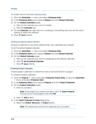 P6 Help
514
To modify work or nonwork calendar days:
1) Click the Administer menu and select Enterprise Data.
2) In the Enterprise Data pane, expand Global and click Global Calendars.
3) On the Global Calendars page:
a. Click on the calendar you want to modify.
b. Click the Calendar tab.
4) On the Calendar tab, right-click on a working or nonworking day and use the menu
options to adjust the workday.
5) Click Save (Ctrl+S).
Setting the Default Global Calendar
Choose a calendar to use as the default when new calendars are created.
To set the default global calendar:
1) Click the Administer menu and select Enterprise Data.
2) In the Enterprise Data pane, expand Global and click Global Calendar.
3) On the Global Calendar page:
a. Click on the calendar you want to designate as the default calendar.
b. Click Set As Default Calendar.
c. Click Save (Ctrl+S).
Creating Project Calendars
Create project calendars to determine work or nonwork time for a project.
To create a project calendar:
1) Click the Projects menu and select Enterprise Project Data, or click the Administer
menu and select Enterprise Data.
2) In the Enterprise Data pane, expand Projects and click Project Calendars.
3) On the Project Calendars page:
a. Click on a project.
Note: If the project you need is not open, click Select Projects.
Choose one or more projects and click OK.
b. Click Add (Insert).
4) In the Select Calendar to Copy dialog box:
a. Select the Global, Resource, or Project option.
Note: This determines which list of calendars you can select.
 