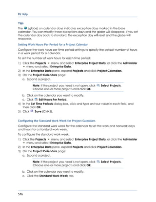 P6 Help
516
Tips
The (globe) on calendar days indicates exception days marked in the base
calendar. You can modify these exceptions days and the globe will disappear. If you set
the calendar day back to standard, the exception day will reset and the globe will
reappear.
Setting Work Hours Per Period for a Project Calendar
Configure the work hours per time period settings to specify the default number of hours
in a work period for a calendar.
To set the number of work hours for each time period:
1) Click the Projects menu and select Enterprise Project Data, or click the Administer
menu and select Enterprise Data.
2) In the Enterprise Data pane, expand Projects and click Project Calendars.
3) On the Project Calendars page:
a. Expand a project.
Note: If the project you need is not open, click Select Projects.
Choose one or more projects and click OK.
b. Click on the calendar you want to modify.
c. Click Edit Hours Per Period.
4) In the Set Time Periods dialog box, click and type an hour value in each field, and
then click OK.
5) Click Save (Ctrl+S).
Configuring the Standard Work Week for Project Calendars
Configure the standard work week for the calendar to set the work and nonwork days
and hours for a standard work week.
To configure the standard work week:
1) Click the Projects menu and select Enterprise Project Data, or