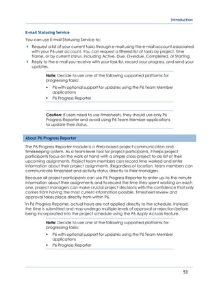 Introduction
53
E-mail Statusing Service
You can use E-mail Statusing Service to:
Request a list of your current tasks through e-mail using the e-mail account associated
with your P6 user account. You can request a filtered list of tasks by project, time
frame, or by current status, including Active, Due, Overdue, Completed, or Starting.
Reply to the e-mail you receive with your task list, record your progress, and send your
updates.
Note: Decide to use one of the following supported platforms for
progressing tasks:
 P6 with optional support for updates using the P6 Team Member
applications
 P6 Progress Reporter
Caution: If users need to use timesheets, they should use only P6
Progress Reporter and avoid using P6 Team Member applications
to update their status.
About P6 Progress Reporter
The P6 Progress Reporter module is a Web-based project communication and
timekeeping system. As a team-level tool for project participants, it helps project
participants focus on the work at hand with a simple cross-project to-do list of their
upcoming assignments. Project team members can record time worked and enter
information about their project assignments. Regardless of location, team members can
communicate timesheet and activity status directly to their managers.
Because all project participants can use P6 Progress Reporter to enter up-to-the-minute
information about their assignments and to record the time they spent working on each
one, project managers can make crucial project decisions with the confidence that only
comes from having the most current information possible. Timesheet review and
approval takes place directly from within P6.
In P6 Progress Reporter, actual hours are not applied directly to the schedule. Instead,
the time is submitted and may undergo multiple levels of approval or rejection before
being incorporated into the project schedule using the P6 Apply Actuals feature.
Note: Decide to use one of the following supported platforms for
progressing tasks:
 P6 with optional support for updates using the P6 Team Member
applications
 P6 Progress Reporter
 