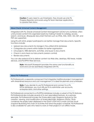 P6 Help
54
Caution: If users need to use timesheets, they should use only P6
Progress Reporter and avoid using P6 Team Member applications
to update their status.
About Oracle Universal Content Management
Integrated with P6, Oracle Universal Content Management (UCM) turns cluttered, often
unstructured content into organized assets by making it easier to catalog, access,
search, and reuse. All popular document formats such as HTML, XML, DOC, XLS, GIF, and
PDF are supported.
Using P6 with UCM, project participants can better manage their documents. Specific
functions include:
Upload new documents for storage in the unified UCM database
Categorize documents within folders for better organization
Link projects, WBS elements, activities, and issues to documents
Check in and check out documents (version control)
Review documents
You can also extend UCM to deliver content via Web sites, desktops, RSS feeds, mobile
devices, and P6 EPPM Web Services.
Note: Microsoft Sharepoint provides the same core functionality as
UCM and can be seamlessly integrated with P6.
About P6 Professional
P6 Professional is a separate component that integrates traditional project management
with streamlined resource and cost management. It is ideal for planners and schedulers.
Note: If you decide to use P6 Professional and connect to a P6
EPPM database, you must still use P6 to administer user accounts,
enterprise data, and other settings.
P6 Professional connected to a P6 EPPM database includes a subset of the P6 features.
P6 Professional also includes several of its own specialized features. As a primary
example, P6 Professional includes the Timescaled Logic Diagrams feature for the
creation, viewing, and modification of timescaled logic diagrams (TSLDs). TSLDs
condense the project plan displayed in the Gantt chart into a more concise visual
snapshot illustrating the chain of activities that drive the project schedule. P6 Professional
is also available for users who need to work on their projects in an offline mode.
 