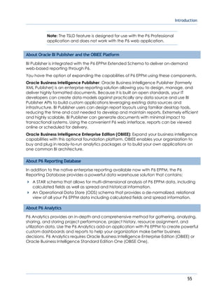Introduction
55
Note: The TSLD feature is designed for use with the P6 Professional
application and does not work with the P6 web application.
About Oracle BI Publisher and the OBIEE Platform
BI Publisher is integrated with the P6 EPPM Extended Schema to deliver on-demand
web-based reporting through P6.
You have the option of expanding the capabilities of P6 EPPM using these components.
Oracle Business Intelligence Publisher: Oracle Business Intelligence Publisher (formerly
XML Publisher) is an enterprise reporting solution allowing you to design, manage, and
deliver highly formatted documents. Because it is built on open standards, your IT
developers can create data models against practically any data source and use BI
Publisher APIs to build custom applications leveraging existing data sources and
infrastructure. BI Publisher users can design report layouts using familiar desktop tools,
reducing the time and cost needed to develop and maintain reports. Extremely efficient
and highly scalable, BI Publisher can generate documents with minimal impact to
transactional systems. Using the convenient P6 web interface, reports can be viewed
online or scheduled for delivery.
Oracle Business Intelligence Enterprise Edition (OBIEE): Expand your business intelligence
capabilities with this optional foundation platform. OBIEE enables your organization to
buy and plug in ready-to-run analytics packages or to build your own applications on
one common BI architecture.
About P6 Reporting Database
In addition to the native enterprise reporting available now with P6 EPPM, the P6
Reporting Database provides a powerful data warehouse solution that contains:
A STAR schema that allows for multi-dimensional analysis of P6 EPPM data, including
calculated fields as well as spread and historical information.
An Operational Data Store (ODS) schema that provides a de-normalized, relational
view of all your P6 EPPM data including calculated fields and spread information.
About P6 Analytics
P6 Analytics provides an in-depth and comprehensive method for gathering, analyzing,
sharing, and storing project performance, project history, resource assignment, and
utilization data. Use the P6 Analytics add-on application with P6 EPPM to create powerful
custom dashboards and reports to help your organization make better business
decisions. P6 Analytics requires Oracle Business Intelligence Enterprise Edition (OBIEE) or
Oracle Business Intelligence Standard Edition One (OBISE One).
 