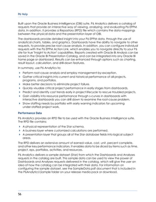 P6 Help
56
Built upon the Oracle Business Intelligence (OBI) suite, P6 Analytics delivers a catalog of
requests that provide an interactive way of viewing, analyzing, and evaluating P6 EPPM
data. In addition, it provides a Repository (RPD) file which contains the data mappings
between the physical data and the presentation layer of OBI.
The dashboards provide detailed insight into your P6 EPPM data, through the use of
analytical charts, tables, and graphics. Dashboards have the ability to navigate to other
requests, to provide precise root cause analysis. In addition, you can configure individual
requests with the P6 EPPM Action Link, which enables you to navigate directly to your P6
site for true "Insight to Action" capabilities. Reports created with Oracle BI Analysis can be
saved in the Oracle BI Presentation Catalog, and can be integrated into any Oracle BI
home page or dashboard. Results can be enhanced through options such as charting,
result layout, calculation, and drill-down features.
In summary, use P6 Analytics to:
Perform root-cause analysis and employ management-by-exception.
Gather critical insights into current and historical performance of all projects,
programs, and portfolios.
Make better decisions to eliminate project failure.
Quickly visualize critical project performance in early stages from dashboards.
Predict and identify cost trends early in project lifecycle to rescue troubled projects.
Gain visibility into resource performance through s-curves in dashboards with
interactive dashboards you can drill down to examine the root-cause problem.
Show staffing needs by portfolio with early warning indicators for upcoming
under-staffed project work.
Performance Data
P6 Analytics provides an RPD file to be used with the Oracle Business Intelligence suite.
The RPD file contains:
A physical representation of the Star schema.
A business layer where customized calculations are performed.
A presentation layer that groups all of the Star database fields into logical subject
areas.
The RPD delivers an extensive amount of earned value, cost, unit, percent complete,
and other key performance indicators. It enables data to be sliced by items such as time,
project, eps, portfolios, activities, and resources.
P6 Analytics delivers a sample dataset (Star) from which the Dashboards and Analyses
requests in the catalog are built. This sample data can be used to view the power of
Dashboards and Analyses requests delivered in the catalog, which will give the user an
idea of how the catalog can be integrated with their data. For information on
configuring the sample dataset, see the SampleData.pdf document that is included in
the P6AnalyticsSample folder on your release media pack or download.
 
