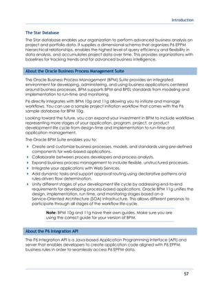 Introduction
57
The Star Database
The Star database enables your organization to perform advanced business analysis on
project and portfolio data. It supplies a dimensional schema that organizes P6 EPPM
hierarchical relationships, enables the highest level of query efficiency and flexibility in
data analysis, and accumulates project data over time. This provides organizations with
baselines for tracking trends and for advanced business intelligence.
About the Oracle Business Process Management Suite
The Oracle Business Process Management (BPM) Suite provides an integrated
environment for developing, administering, and using business applications centered
around business processes. BPM supports BPM and BPEL standards from modeling and
implementation to run-time and monitoring.
P6 directly integrates with BPM 10g and 11g allowing you to initiate and manage
workflows. You can use a sample project initiation workflow that comes with the P6
sample database for BPM 10g.
Looking toward the future, you can expand your investment in BPM to include workflows
representing more stages of your application, program, project, or product
development life cycle from design-time and implementation to run-time and
application management.
The Oracle BPM Suite enables you to:
Create and customize business processes, models, and standards using pre-defined
components for web-based applications.
Collaborate between process developers and process analysts.
Expand business process management to include flexible, unstructured processes.
Integrate your applications with Web Services.
Add dynamic tasks and support approval routing using declarative patterns and
rules-driven flow determination.
Unify different stages of your development life cycle by addressing end-to-end
requirements for developing process-based applications. Oracle BPM 11g unifies the
design, implementation, run time, and monitoring stages based on a
Service-Oriented Architecture (SOA) infrastructure. This allows different personas to
participate through all stages of the workflow life-cycle.
Note: BPM 10g and 11g have their own guides. Make sure you are
using the correct guide for your version of BPM.
About the P6 Integration API
The P6 Integration API is a Java-based Application Programming Interface (API) and
server that enables developers to create application code aligned with P6 EPPM
business rules in order to seamlessly access P6 EPPM data.
 
