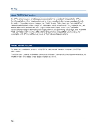 P6 Help
58
About P6 EPPM Web Services
P6 EPPM Web Services enables your organization to seamlessly integrate P6 EPPM
functionality into other applications using open standards, languages, and protocols,
including Extensible Markup Language (XML), Simple Object Access Protocol (SOAP),
Service-Oriented Architecture (SOA), and Web Service Definition Language (WSDL). P6
EPPM Web Services enables your organization to share P6 EPPM data between
applications independent of operating system or programming language. Use P6 EPPM
Web Services when you need to extend or customize integrated functionality, for
example, with BPM workflows, events, or forms-based applications.
What's New in P6 EPPM
To learn about enhancements to P6 EPPM, please see the What's New in P6 EPPM
document.
You can also use the P6 EPPM Cumulative Feature Overview Tool to identify the features
that have been added since a specific release level.
 