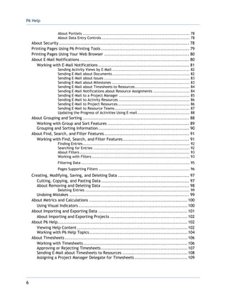 P6 Help
6
About Portlets ................................................................................ 78
About Data Entry Controls.................................................................. 78
About Security ...................................................................................... 78
Printing Pages Using P6 Printing Tools .......................................................... 79
Printing Pages Using Your Web Browser ........................................................ 80
About E-Mail Notifications ........................................................................ 80
Working with E-Mail Notifications ............................................................ 81
Sending Activity Views by E-Mail .......................................................... 82
Sending E-Mail about Documents.......................................................... 82
Sending E-Mail about Issues ................................................................ 83
Sending E-Mail about Milestones .......................................................... 83
Sending E-Mail about Timesheets to Resources......................................... 84
Sending E-Mail Notifications about Resource Assignments ........................... 84
Sending E-Mail to a Project Manager ..................................................... 85
Sending E-Mail to Activity Resources ..................................................... 86
Sending E-Mail to Project Resources...................................................... 86
Sending E-Mail to Resource Teams........................................................ 87
Updating the Progress of Activities Using E-mail....................................... 88
About Grouping and Sorting ...................................................................... 88
Working with Group and Sort Features ...................................................... 89
Grouping and Sorting Information ............................................................ 90
About Find, Search, and Filter Features ........................................................ 91
Working with Find, Search, and Filter Features............................................ 91
Finding Entries................................................................................ 92
Searching for Entries ........................................................................ 92
About Filters .................................................................................. 93
Working with Filters ......................................................................... 93
Filtering Data ................................................................................. 95
Pages Supporting Filters .................................................................... 96
Creating, Modifying, Saving, and Deleting Data ............................................... 97
Cutting, Copying, and Pasting Data .......................................................... 97
About Removing and Deleting Data .......................................................... 98
Deleting Entries .............................................................................. 99
Undoing Mistakes ............................................................................... 99
About Metrics and Calculations .................................................................100
Using Visual Indicators ........................................................................100
About Importing and Exporting Data ...........................................................101
About Importing and Exporting Projects ...................................................102
About P6 Help......................................................................................102
Viewing Help Content .........................................................................102
Working with P6 Help Topics.................................................................104
About Timesheets .................................................................................106
Working with Timesheets.....................................................................106
Approving or Rejecting Timesheets .........................................................107
Sending E-Mail about Timesheets to Resources ...........................................108
Assigning a Project Manager Delegate for Timesheets ...................................109
 