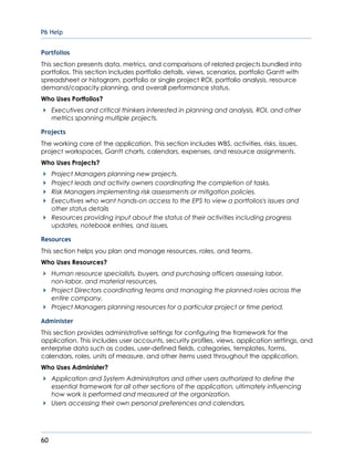 P6 Help
60
Portfolios
This section presents data, metrics, and comparisons of related projects bundled into
portfolios. This section includes portfolio details, views, scenarios, portfolio Gantt with
spreadsheet or histogram, portfolio or single project ROI, portfolio analysis, resource
demand/capacity planning, and overall performance status.
Who Uses Portfolios?
Executives and critical thinkers interested in planning and analysis, ROI, and other
metrics spanning multiple projects.
Projects
The working core of the application. This section includes WBS, activities, risks, issues,
project workspaces, Gantt charts, calendars, expenses, and resource assignments.
Who Uses Projects?
Project Managers planning new projects.
Project leads and activity owners coordinating the completion of tasks.
Risk Managers implementing risk assessments or mitigation policies.
Executives who want hands-on access to the EPS to view a portfolios's issues and
other status details
Resources providing input about the status of their activities including progress
updates, notebook entries, and issues.
Resources
This section helps you plan and manage resources, roles, and teams.
Who Uses Resources?
Human resource specialists, buyers, and purchasing officers assessing labor,
non-labor, and material resources.
Project Directors coordinating teams and managing the planned roles across the
entire company.
Project Managers planning resources for a particular project or time period.
Administer
This section provides administrative settings for configuring the framework for the
application. This includes user accounts, security profiles, views, application settings, and
enterprise data such as codes, user-defined fields, categories, templates, forms,
calendars, roles, units of measure, and other items used throughout the application.
Who Uses Administer?
Application and System Administrators and other users authorized to define the
essential framework for all other sections of the application, ultimately influencing
how work is performed and measured at the organization.
Users accessing their own personal preferences and calendars.
 