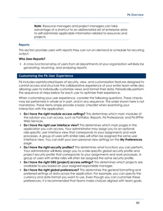 P6 Overview
61
Note: Resource managers and project managers can take
advantage of a shortcut to an abbreviated set of enterprise data
to self-administer applicable information related to resources and
projects.
Reports
This section provides users with reports they can run on-demand or schedule for recurring
output.
Who Uses Reports?
A cross-functional array of users from all departments at your organization will likely be
generating, receiving, and analyzing reports.
Customizing the P6 User Experience
P6 includes sophisticated layers of security, view, and customization features designed to
control access and structure the collaborative experience of your entire team while also
allowing users to individually customize views and format their data. Periodically perform
the sequence of steps below for each user to optimize their experience.
When customizing your user experience, consider the following questions. These checks
may be performed in whole or in part, and in any sequence. The order shown here is not
mandatory. These items simply provide a basic checklist when examining your
interaction with the application.
Do I have the right module access settings? This determines which main modules of
the solution you can access, such as Portfolios, Reports, P6 Professional, and P6 EPPM
Web Services.
Do I have the right user interface view? This determines which main pages in the
application you can access. Your administrator may assign you to an optional
role-specific user interface view that corresponds to your assignments and work
processes. A group of users with similar roles will often be assigned the same user
interface view. You can edit your own personal view settings on the My Preferences
page.
Do I have the right security profiles? This determines what functions you can perform.
Your administrator will likely assign you to a role-specific global security profile and
project security profile that corresponds to your assignments and work processes. A
group of users with similar roles will often be assigned the same security profile.
Do I have the right OBS (project) access settings? This determines which projects are
available to you based on your assigned responsible manager.
Do I have the right global preferences? This determines the general formatting and
preferred settings of data across the application. For example, you can specify the
currency and date format you want to use. Even though you can customize these
preferences, it is recommended that teams make choices aligned with team goals.
 