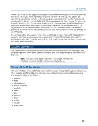 P6 Overview
63
When you install P6, the application uses one consistent naming convention for all fields.
However, when you install P6 Professional, the installer will offer you the option of
specifying a particular industry setting. Based upon your selection, the P6 Professional
user interface displays certain fields with titles appropriate for that industry. For example,
in an Engineering and Construction environment, costs and units would be budgeted,
durations would be labeled original and the global name for a company would be
organization. In an IT environment, the same cost and unit fields would be termed
planned, durations would be labeled planned, and the company would be referred to
as enterprise.
Keep these subtle changes in mind when switching between P6 and P6 Professional. In
order to minimize any confusion when using both P6 and P6 Professional, install P6
Professional with the IT industry setting. This configuration matches the field naming used
by the P6 web application.
About the User Interface
The application's user interface consists of familiar screen controls such as pages, tabs,
and dialog boxes, data entry controls, buttons, and links appearing in a standard web
browser.
Note: Your access to data and ability to interact with the user
interface are controlled by various security features.
Working with the P6 User Interface
The user interface presents familiar screen elements you manipulate in your web browser.
They include all of the following common types of user interface objects and several
more special objects not listed:
pages
tabs
dialog boxes
detail windows
portlets
fields
lists
buttons
links
tables
charts
calendars
 